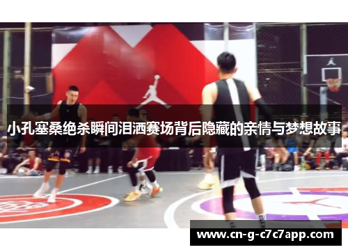 小孔塞桑绝杀瞬间泪洒赛场背后隐藏的亲情与梦想故事