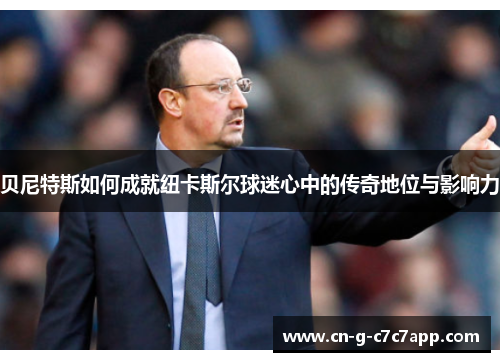 贝尼特斯如何成就纽卡斯尔球迷心中的传奇地位与影响力