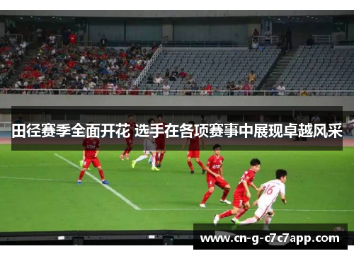 田径赛季全面开花 选手在各项赛事中展现卓越风采