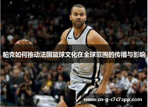 帕克如何推动法国篮球文化在全球范围的传播与影响 帕克如何推动法国篮球文化在全球范围的传播与影响