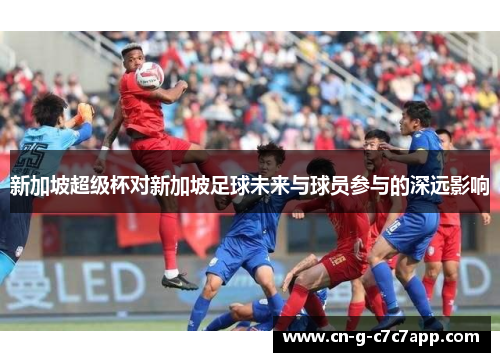 新加坡超级杯对新加坡足球未来与球员参与的深远影响