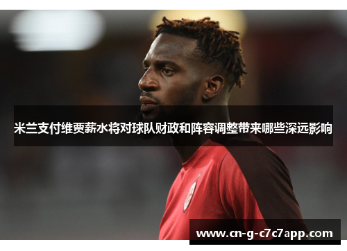 米兰支付维贾薪水将对球队财政和阵容调整带来哪些深远影响